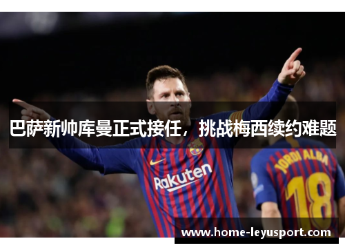 巴萨新帅库曼正式接任，挑战梅西续约难题