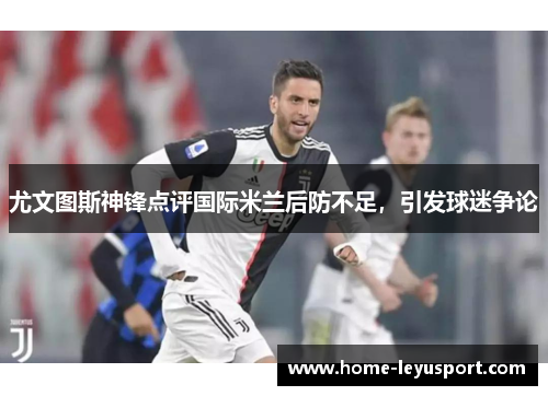 尤文图斯神锋点评国际米兰后防不足，引发球迷争论